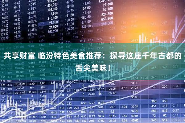 共享财富 临汾特色美食推荐：探寻这座千年古都的舌尖美味！