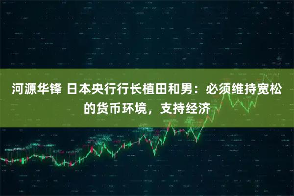 河源华锋 日本央行行长植田和男：必须维持宽松的货币环境，支持经济