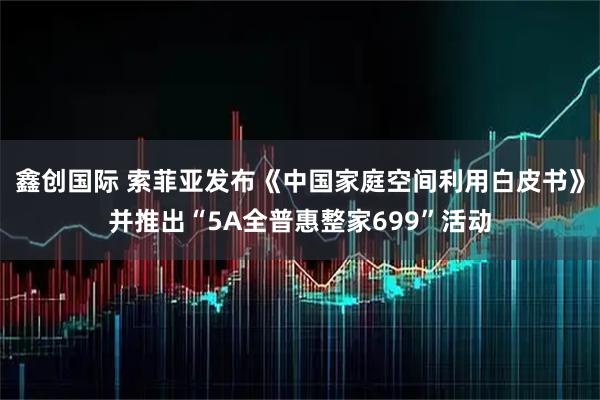 鑫创国际 索菲亚发布《中国家庭空间利用白皮书》并推出“5A全普惠整家699”活动