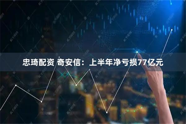 忠琦配资 奇安信：上半年净亏损77亿元