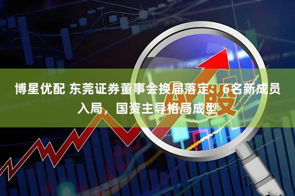 博星优配 东莞证券董事会换届落定：6名新成员入局，国资主导格局成型