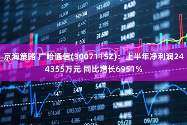 京海策略 广哈通信(300711SZ)：上半年净利润244355万元 同比增长6951%