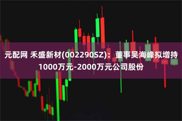 元配网 禾盛新材(002290SZ)：董事吴海峰拟增持1000万元-2000万元公司股份