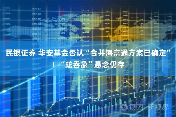 民银证券 华安基金否认“合并海富通方案已确定”！“蛇吞象”悬念仍存